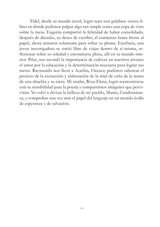 Fidel, desde su mundo textil, logró tejer con palabras versos li-
bres en donde pudimos palpar algo tan simple como una copa de vino
sobre la mesa. Eugenia compartió la felicidad de haber consolidado,
después de décadas, su deseo de escribir; al comienzo horas frente al
papel, ahora minutos solamente para soltar su pluma. Estefanía, una
joven investigadora se sintió libre de viajar dentro de sí misma, re-
flexionar sobre su soledad y encontrarse plena, allí en su mundo inte-
rior. Pilar, nos recordó la importancia de cultivar en nuestros jóvenes
el amor por la educación y la determinación necesaria para lograr sus
metas. Raymundo nos llevó a Acatlán, Oaxaca; pudimos saborear el
proceso de la extracción y elaboración de la miel de caña de la mano
de una abuelita y su nieta. Mi madre, Rosa Elena, logró reencontrarse
con su sensibilidad para la poesía y compartirnos imágenes que pervi-
virán. Yo volví a divisar la belleza de mi pueblo, Manta, Cundinamar-
ca, y comprobar una vez más el papel del lenguaje en un mundo ávido
de esperanza y de salvación.
19
 