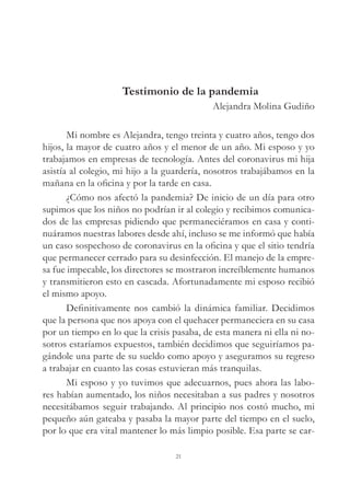 21
Testimonio de la pandemia
Alejandra Molina Gudiño
Mi nombre es Alejandra, tengo treinta y cuatro años, tengo dos
hijos, la mayor de cuatro años y el menor de un año. Mi esposo y yo
trabajamos en empresas de tecnología. Antes del coronavirus mi hija
asistía al colegio, mi hijo a la guardería, nosotros trabajábamos en la
mañana en la oficina y por la tarde en casa.
¿Cómo nos afectó la pandemia? De inicio de un día para otro
supimos que los niños no podrían ir al colegio y recibimos comunica-
dos de las empresas pidiendo que permaneciéramos en casa y conti-
nuáramos nuestras labores desde ahí, incluso se me informó que había
un caso sospechoso de coronavirus en la oficina y que el sitio tendría
que permanecer cerrado para su desinfección. El manejo de la empre-
sa fue impecable, los directores se mostraron increíblemente humanos
y transmitieron esto en cascada. Afortunadamente mi esposo recibió
el mismo apoyo.
Definitivamente nos cambió la dinámica familiar. Decidimos
que la persona que nos apoya con el quehacer permaneciera en su casa
por un tiempo en lo que la crisis pasaba, de esta manera ni ella ni no-
sotros estaríamos expuestos, también decidimos que seguiríamos pa-
gándole una parte de su sueldo como apoyo y aseguramos su regreso
a trabajar en cuanto las cosas estuvieran más tranquilas.
Mi esposo y yo tuvimos que adecuarnos, pues ahora las labo-
res habían aumentado, los niños necesitaban a sus padres y nosotros
necesitábamos seguir trabajando. Al principio nos costó mucho, mi
pequeño aún gateaba y pasaba la mayor parte del tiempo en el suelo,
por lo que era vital mantener lo más limpio posible. Esa parte se car-
 