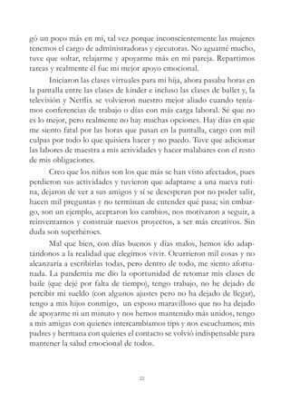 gó un poco más en mí, tal vez porque inconscientemente las mujeres
tenemos el cargo de administradoras y ejecutoras. No aguanté mucho,
tuve que soltar, relajarme y apoyarme más en mi pareja. Repartimos
tareas y realmente él fue mi mejor apoyo emocional.
Iniciaron las clases virtuales para mi hija, ahora pasaba horas en
la pantalla entre las clases de kinder e incluso las clases de ballet y, la
televisión y Netflix se volvieron nuestro mejor aliado cuando tenía-
mos conferencias de trabajo o días con más carga laboral. Sé que no
es lo mejor, pero realmente no hay muchas opciones. Hay días en que
me siento fatal por las horas que pasan en la pantalla, cargo con mil
culpas por todo lo que quisiera hacer y no puedo. Tuve que adicionar
las labores de maestra a mis actividades y hacer malabares con el resto
de mis obligaciones.
Creo que los niños son los que más se han visto afectados, pues
perdieron sus actividades y tuvieron que adaptarse a una nueva ruti-
na, dejaron de ver a sus amigos y sí se desesperan por no poder salir,
hacen mil preguntas y no terminan de entender qué pasa; sin embar-
go, son un ejemplo, aceptaron los cambios, nos motivaron a seguir, a
reinventarnos y construir nuevos proyectos, a ser más creativos. Sin
duda son superhéroes.
Mal que bien, con días buenos y días malos, hemos ido adap-
tándonos a la realidad que elegimos vivir. Ocurrieron mil cosas y no
alcanzaría a escribirlas todas, pero dentro de todo, me siento afortu-
nada. La pandemia me dio la oportunidad de retomar mis clases de
baile (que dejé por falta de tiempo), tengo trabajo, no he dejado de
percibir mi sueldo (con algunos ajustes pero no ha dejado de llegar),
tengo a mis hijos conmigo, un esposo maravilloso que no ha dejado
de apoyarme ni un minuto y nos hemos mantenido más unidos, tengo
a mis amigas con quienes intercambiamos tips y nos escuchamos; mis
padres y hermana con quienes el contacto se volvió indispensable para
mantener la salud emocional de todos.
22
 