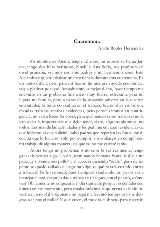 Cuarentena
Anahí Robles Hernández
Mi nombre es Anahí, tengo 32 años, mi esposo se llama Jai-
me, tengo dos hijas hermosas, Sinahí y Ana Sofía, soy profesora de
nivel primaria, vivimos con mis padres y mi hermano menor Iván
Alejandro y quiero platicar mi experiencia durante esta cuarentena. Es
un tanto difícil, pero para mí fueron de una gran ayuda económica,
voy a platicar por qué. Actualmente, o mejor dicho, hace tiempo me
encontré en un problema financiero muy fuerte, estresante para mí
y para mi familia, pero a pesar de la situación adversa en la que me
encontraba, lo tomé con calma en el trabajo, fueron días en los que
mandas trabajos, recabas evidencias, pero pensé: estamos en contin-
gencia, no van a hacer las cosas, para qué mando tanto trabajo si no le
van a dar la importancia que debe tener, claro, algunos alumnos, no
todos. Les mandé las actividades y les pedí me enviaran evidencias de
que hicieron lo que solicité, hubo padres que repetían las fotos, me di
cuenta que lo hicieron sólo por cumplir, sin embargo yo cumplí con
mi trabajo de alguna manera, así que yo no me estresé tanto.
Ahora tengo un problema, o no se si lo sea realmente, tengo
ganas de vender algo. Un día, terminando Semana Santa, le dije a mi
papá: ¿y si vendemos pollo? y él accedió diciendo “órale”, pero de re-
pente se quedó callado y luego me dijo: ¿y qué pasará cuando entres
a trabajar? Yo le respondí, pues tú sigues vendiendo, así ya no vas a
manejar el taxi, mejor lo das a trabajar y tú sigues con el puesto, ¿cómo
ves? Obviamente no empezaría al día siguiente porque no contaba con
dinero en ese momento, pero estaba próxima la quincena y de ahí in-
vertiría, pero al día siguiente mi papá me levantó temprano y me dijo:
¿vas a ir por el pollo? Y qué creen, él me dio el dinero para invertir,
29
 