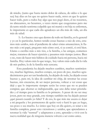 de miedo, (tanto que hasta siento dolor de cabeza, de oídos o lo que
sea) hay días en los que no quiero hacer nada, otros en que lo quiero
hacer todo, pero a todos hay algo que nos pegó duro, el no tocarnos,
no abrazarnos, no besarnos, a veces siento que exageramos pero me
da tanto miedo sentirme culpable que mi mamá o mi hija se enfermen,
lo importante es que cada día agradezco un día más de vida, un día
más de salud.
5.- Lo bueno: creo que dentro de todo mi familia, en lo general
y yo en lo particular, hemos tenido cosas buenas a raíz de esto, esta-
mos más unidos, más al pendiente de saber cómo amanecimos, le lla-
mo más a mi papá, pregunto más cómo está, si ya comió, si está bien.
Llamo o escribo más a mis tíos, a la familia, a las amigas, comemos
mejor, tratamos de hacer ejercicio y pasamos más tiempo juntos. Bien
o no, trato de hacer mis hábitos de cuidado hacia mi persona, hacia mi
familia. Hoy valoro más lo que tengo, hoy valoro más cada día la vida
de mis padres, la de la familia más cercana.
Esta pandemia ha dejado muchos cambios, muchos sentimien-
tos, muchas lágrimas, muchos corajes, un poco de paz, muchos agra-
decimientos por ser tan bendecida, ha dejado de todo, ha dejado cosas
buenas y, para mí, la idea de cambiar mi chip, de retomar las cosas
buenas, mis creencias, de ser mejor persona, voltear a ver cosas que
dejé y que lo importante siempre serán las cosas que no se pueden
comprar, que ahorrar es indispensable, que uno debe tener priorida-
des y el tiempo para tu familia es lo primero. A pesar de no ser muy
joven, pero no muy grande, este tiempo también me ha dejado pensar
¿qué pasará cuando yo falte? Y de eso, lo que más me asusta es dejar
a mi pequeña y los pormenores de quién verá o hará lo que yo hago,
sea poco o sea mucho. Lo único que hoy en día quiero, es tener a mi
familia completa, pasar esto victoriosos y unidos, que aprendamos a
retomar la vida “normal” y adaptarnos a esto, aprender a vivir con la
nueva realidad que de ninguna manera volverá a ser como antes.
36
 