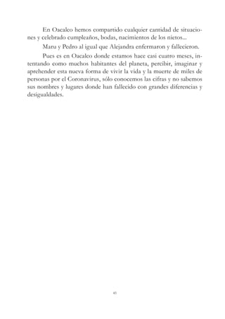 En Oacalco hemos compartido cualquier cantidad de situacio-
nes y celebrado cumpleaños, bodas, nacimientos de los nietos...
Maru y Pedro al igual que Alejandra enfermaron y fallecieron.
Pues es en Oacalco donde estamos hace casi cuatro meses, in-
tentando como muchos habitantes del planeta, percibir, imaginar y
aprehender esta nueva forma de vivir la vida y la muerte de miles de
personas por el Coronavirus, sólo conocemos las cifras y no sabemos
sus nombres y lugares donde han fallecido con grandes diferencias y
desigualdades.
45
 