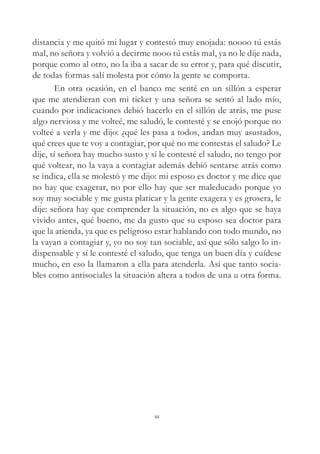 distancia y me quitó mi lugar y contestó muy enojada: noooo tú estás
mal, no señora y volvió a decirme nooo tú estás mal, ya no le dije nada,
porque como al otro, no la iba a sacar de su error y, para qué discutir,
de todas formas salí molesta por cómo la gente se comporta.
En otra ocasión, en el banco me senté en un sillón a esperar
que me atendieran con mi ticket y una señora se sentó al lado mío,
cuando por indicaciones debió hacerlo en el sillón de atrás, me puse
algo nerviosa y me volteé, me saludó, le contesté y se enojó porque no
volteé a verla y me dijo: ¿qué les pasa a todos, andan muy asustados,
qué crees que te voy a contagiar, por qué no me contestas el saludo? Le
dije, sí señora hay mucho susto y sí le contesté el saludo, no tengo por
qué voltear, no la vaya a contagiar además debió sentarse atrás como
se indica, ella se molestó y me dijo: mi esposo es doctor y me dice que
no hay que exagerar, no por ello hay que ser maleducado porque yo
soy muy sociable y me gusta platicar y la gente exagera y es grosera, le
dije: señora hay que comprender la situación, no es algo que se haya
vivido antes, qué bueno, me da gusto que su esposo sea doctor para
que la atienda, ya que es peligroso estar hablando con todo mundo, no
la vayan a contagiar y, yo no soy tan sociable, así que sólo salgo lo in-
dispensable y sí le contesté el saludo, que tenga un buen día y cuídese
mucho, en eso la llamaron a ella para atenderla. Así que tanto socia-
bles como antisociales la situación altera a todos de una u otra forma.
48
 