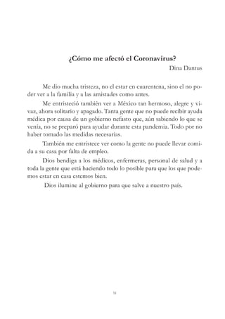 ¿Cómo me afectó el Coronavirus?
Dina Dantus
Me dio mucha tristeza, no el estar en cuarentena, sino el no po-
der ver a la familia y a las amistades como antes.
Me entristeció también ver a México tan hermoso, alegre y vi-
vaz, ahora solitario y apagado. Tanta gente que no puede recibir ayuda
médica por causa de un gobierno nefasto que, aún sabiendo lo que se
venía, no se preparó para ayudar durante esta pandemia. Todo por no
haber tomado las medidas necesarias.
También me entristece ver como la gente no puede llevar comi-
da a su casa por falta de empleo.
Dios bendiga a los médicos, enfermeras, personal de salud y a
toda la gente que está haciendo todo lo posible para que los que pode-
mos estar en casa estemos bien.
Dios ilumine al gobierno para que salve a nuestro país.
51
 