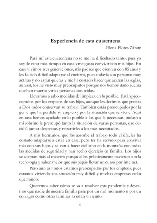 Experiencia de esta cuarentena
Elena Flores Zárate
Para mí esta cuarentena no se me ha dificultado tanto, pues yo
soy de estar más tiempo en casa y me gusta convivir con mis hijos. En
casa vivimos tres generaciones, mis padres que cuentan con 85 años y
les ha sido difícil adaptarse al encierro, pues todavía son personas muy
activas y no están quietas y me ha costado hacer que acaten las reglas,
aun así, los he visto muy preocupados porque nos hemos dado cuenta
que han muerto varias personas conocidas.
Llevamos a cabo medidas de limpieza en lo posible. Están preo-
cupados por los empleos de sus hijos, aunque les decimos que gracias
a Dios todos conservan su trabajo. También están preocupados por la
gente que ha perdido su empleo y por la situación que se viene. Aquí
en casa hemos ayudado en lo posible a los que lo necesitan, incluso a
mi sobrino le preocupó tanto la situación de varias personas, que de-
cidió juntar despensas y repartirlas a los más necesitados.
A mis hermanos, que los absorbe el trabajo todo el día, les ha
costado adaptarse a estar en casa, pero les ha servido para convivir
más con sus hijos y se van a hacer ciclismo en la montaña con todas
las medidas de seguridad y han hecho ejercicio en familia. Los hijos
se adaptan más al encierro porque ellos prácticamente nacieron con la
tecnología y saben mejor que sus papás llevar un curso por internet.
Pero aun así todos estamos preocupados por los empleos, pues
estamos viviendo una situación muy difícil y muchas empresas están
quebrando.
Queremos saber cómo se va a resolver esta pandemia y desea-
mos que nadie de nuestra familia pase por un mal momento o por un
contagio como otras familias lo están viviendo.
53
 