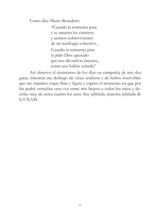 Como dice Mario Benedetti:
“Cuando la tormenta pase
y se amasen los caminos
y seamos sobrevivientes
de un naufragio colectivo...
Cuando la tormenta pase
te pido Dios apenado
que nos devuelvas mejores,
como nos habías soñado”
Así observo el transcurso de los días en compañía de mis dos
gatas, mientras me deshago de viejas ataduras y de bultos inservibles
que me impiden viajar libre y ligera y espero el momento en que por
fin podré estrechar otra vez entre mis brazos a todos los míos y de-
cirles muy de cerca cuánto los amo. Soy jubilada, maestra jubilada de
la UNAM.
61
 