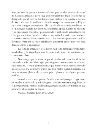mascota con la que mis nietos soñaron por mucho tiempo. Para mí
no ha sido agradable, pero tuve que contener mis manifestaciones de
desagrado por el bien de los demás, para mi hija y su familia la llegada
de Yoyo a la casa ha traído más beneficios que inconvenientes. Él y yo
ya somos amigos respetuosos. He tratado de estar más pendiente de
los niños, así cuando tuvieron clases en línea apoyé cuando se necesitó
y he procurado contribuir proponiendo o realizando actividades con
ellos para mantenerlos divertidos u ocupados, les varío la rutina invi-
tándolos a veces a desayunar o cenar o hacerles sus postres o comidas
favoritas. Para mí ha sido prioritario conversar entre nosotros para
darnos ánimo y apoyarnos.
La familia extensa y los amigos han sido también compañeros
invaluables y la tecnología nos ha permitido tener un contacto fre-
cuente con ellos.
Nuestro grupo familiar de pandemia ha sido una fortaleza, in-
cluyendo a mis dos hijos, que por lo general comparten unas horas
cada semana. Hemos platicado más que nunca y nos hemos apoyado
unos a otros, me da mucho gusto que mis nietos suelan buscarme o a
su abuelo para platicar de pasatiempos o plantearnos alguna preocu-
pación.
Agradezco a la vida por mi familia y los amigos que tengo, quie-
ro mucho a mi estado y mi país, pero quisiera sentirme orgullosa de
él por tener gobernantes ordenados, generosos, sabios y humanos que
procuren el bienestar de todos.
Mérida, Yucatán Julio 20 de 2020
67
 