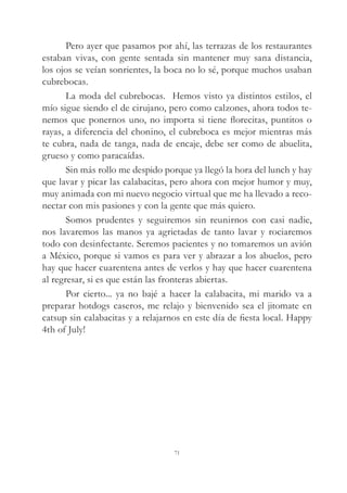 Pero ayer que pasamos por ahí, las terrazas de los restaurantes
estaban vivas, con gente sentada sin mantener muy sana distancia,
los ojos se veían sonrientes, la boca no lo sé, porque muchos usaban
cubrebocas.
La moda del cubrebocas. Hemos visto ya distintos estilos, el
mío sigue siendo el de cirujano, pero como calzones, ahora todos te-
nemos que ponernos uno, no importa si tiene florecitas, puntitos o
rayas, a diferencia del chonino, el cubreboca es mejor mientras más
te cubra, nada de tanga, nada de encaje, debe ser como de abuelita,
grueso y como paracaídas.
Sin más rollo me despido porque ya llegó la hora del lunch y hay
que lavar y picar las calabacitas, pero ahora con mejor humor y muy,
muy animada con mi nuevo negocio virtual que me ha llevado a reco-
nectar con mis pasiones y con la gente que más quiero.
Somos prudentes y seguiremos sin reunirnos con casi nadie,
nos lavaremos las manos ya agrietadas de tanto lavar y rociaremos
todo con desinfectante. Seremos pacientes y no tomaremos un avión
a México, porque si vamos es para ver y abrazar a los abuelos, pero
hay que hacer cuarentena antes de verlos y hay que hacer cuarentena
al regresar, si es que están las fronteras abiertas.
Por cierto... ya no bajé a hacer la calabacita, mi marido va a
preparar hotdogs caseros, me relajo y bienvenido sea el jitomate en
catsup sin calabacitas y a relajarnos en este día de fiesta local. Happy
4th of July!
71
 