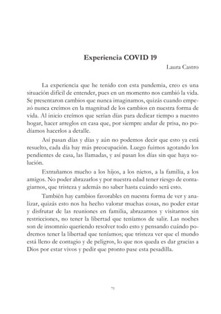 Experiencia COVID 19
Laura Castro
La experiencia que he tenido con esta pandemia, creo es una
situación difícil de entender, pues en un momento nos cambió la vida.
Se presentaron cambios que nunca imaginamos, quizás cuando empe-
zó nunca creímos en la magnitud de los cambios en nuestra forma de
vida. Al inicio creímos que serían días para dedicar tiempo a nuestro
hogar, hacer arreglos en casa que, por siempre andar de prisa, no po-
díamos hacerlos a detalle.
Así pasan días y días y aún no podemos decir que esto ya está
resuelto, cada día hay más preocupación. Luego fuimos agotando los
pendientes de casa, las llamadas, y así pasan los días sin que haya so-
lución.
Extrañamos mucho a los hijos, a los nietos, a la familia, a los
amigos. No poder abrazarlos y por nuestra edad tener riesgo de conta-
giarnos, que tristeza y además no saber hasta cuándo será esto.
También hay cambios favorables en nuestra forma de ver y ana-
lizar, quizás esto nos ha hecho valorar muchas cosas, no poder estar
y disfrutar de las reuniones en familia, abrazarnos y visitarnos sin
restricciones, no tener la libertad que teníamos de salir. Las noches
son de insomnio queriendo resolver todo esto y pensando cuándo po-
dremos tener la libertad que teníamos; que tristeza ver que el mundo
está lleno de contagio y de peligros, lo que nos queda es dar gracias a
Dios por estar vivos y pedir que pronto pase esta pesadilla.
75
 