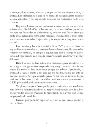 la computadora cansan, aburren y empiezan las emociones a salir, la
ansiedad, la impaciencia y que ya no tienes la paciencia para elaborar
alguna actividad y no hay donde comprar los materiales, todo está
cerrado.
Hay cumpleaños que no podemos festejar, fechas importantes,
aniversarios, día del niño, de las madres, todas esas fechas que tuvie-
ron que ser festejadas en aislamiento y, no sólo esas fechas sino que
hasta cosas relevantes como citas médicas, tratamientos y cosas simi-
lares fueron canceladas o aplazadas y te empiezas a preguntar ¿será
cierto?
Las noticias y las redes sociales dicen “sí”, gracias a Dios no
hay nadie cercano enfermo, pero también es bien conocido que todos
tenemos un familiar, un amigo o alguien que está o trabaja en el sec-
tor salud y platicando con ellos te dicen “es cierto cuídense” y es muy
doloroso.
Difícil ya que no hay suficientes materiales para atenderte y la
lucha sigue contigo mismo, no puedo salir, tengo que estar en mi casa,
pasan dos meses y hay momentos en que me rebasa la paciencia, la
ansiedad y llega el llanto a mi cara ¡ya no puedo!, calma, no está en
nuestras manos, hay que echarle ganas. Y así pasa el tiempo, llegan
noticias de las escuelas, si el semáforo está en verde esperaremos el
C.T.E. presencial, de lo contrario será virtual.
Yo pido y ruego a Dios que la gente entienda y nos cuidemos
para volver a la normalidad con su respectiva distancia, uso de cubre-
bocas y todas aquellas medidas de prevención, para evitar que se siga
propagando el Covid 19.
Gracias por permitir expresar algo de lo que siento, pienso y
vivo a diario.
82
 
