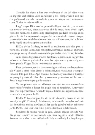 También los nietos y bisnietos celebraron el día del niño y con
su ingenio elaboraron unos cartelones y los compartieron con sus
compañeros de escuela haciendo fiesta en su casa, otros con sus mas-
cotas. Todos estuvimos felices.
Llegó mayo, Dios nos ha permitido llegar con bien, es un mes
con muchos eventos, empezando con el 4 de mayo, santo de mi papá,
todos los hermanos hicimos una oración para que Dios lo tenga en su
gloria. El día 8 festejamos el cumpleaños de mi cuñado con un panqué
y atole de chocolate elaborados en casa por mi hermana y mi sobrina.
Yo le regalé una funda para almohadón.
El Día de las Madres, les envié las mañanitas cantadas por Ja-
vier Solís, a todas las mamás conocidas, hermanas, cuñadas, alumnas,
amigas, primas y elevando una oración por todas ellas, vivas y finadas.
A mi mamá le gustan mucho las flores, tenemos una buganvilia,
así como malvones y diario les quita las hojas secas, y corta algunas
flores para la Virgen María que tenemos en casa.
Pues qué creen, ese día cortamos algunas flores y se las pusimos
a la Virgen y otras se las dimos a mi mamá, nos retratamos y compar-
timos la foto por WhatsApp con mis hermanos y amistades, hicimos
un panqué y atole de chocolate y comimos pambazos, mi hermana
Rosy le regaló rompope que le encanta.
Yo por primera vez salí al banco para que me asesoraran cómo
hacer transferencias y hacer los pagos que se requieren. Aproveché
para ir al supermercado y cuando regresé limpié mis zapatos, me lavé
las manos y luego me bañé.
El día 23 fue cumpleaños de mi tío Antonio, hermano de mi
mamá, cumplió 93 años, lo felicitamos, mi mamá le cantó las mañani-
tas, le pusimos música de Glen Miller que le gustaba bailar, así como
Jarito Pardo, Cha Cha Chá y mis primos también lo felicitaron.
Seguimos la misma rutina de casa, viendo alguna serie de Net-
flix ya que también es necesaria la diversión, seguir rezando el Santo
Rosario por todas las necesidades de la humanidad y los ángeles que
92
 