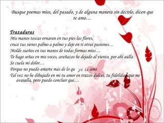 Busque poemas míos, del pasado, y de alguna manera sin decirlo, dicen que te amo… Trazaduras Mis manos toscas ornaran en tus pies las flores, cruce tus sienes palmo a palmo y deje en ti otras pasiones… Molde sueños en tus manos de todas formas míos… Te hago señas en mis voces, arañazos he dejado al viento, por ahí aúlla Se cuela mi dolor… Porque no puedo amarte más de lo qu e   ya   te   amo Tal vez no he dibujado en mi tu amor en trazos dulces, tu fidelidad que me avasalla, pero puedo concluir que… 