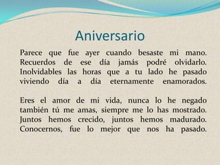 Aniversario
Parece que fue ayer cuando besaste mi mano.
Recuerdos de ese día jamás podré olvidarlo.
Inolvidables las horas que a tu lado he pasado
viviendo día a día eternamente enamorados.
Eres el amor de mi vida, nunca lo he negado
también tú me amas, siempre me lo has mostrado.
Juntos hemos crecido, juntos hemos madurado.
Conocernos, fue lo mejor que nos ha pasado.

 