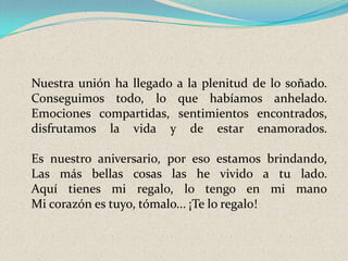Nuestra unión ha llegado a la plenitud de lo soñado.
Conseguimos todo, lo que habíamos anhelado.
Emociones compartidas, sentimientos encontrados,
disfrutamos la vida y de estar enamorados.
Es nuestro aniversario, por eso estamos brindando,
Las más bellas cosas las he vivido a tu lado.
Aquí tienes mi regalo, lo tengo en mi mano
Mi corazón es tuyo, tómalo... ¡Te lo regalo!

 