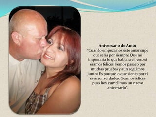 Aniversario de Amor
“Cuando empezamos este amor supe
que sería por siempre Que no
importaría lo que hablara el resto si
éramos felices Hemos pasado por
muchas pruebas y aun seguimos
juntos Es porque lo que siento por ti
es amor verdadero Seamos felices
pues hoy cumplimos un nuevo
aniversario”.

 