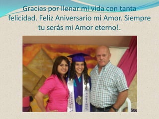 Gracias por llenar mi vida con tanta
felicidad. Feliz Aniversario mi Amor. Siempre
tu serás mi Amor eterno!.

 