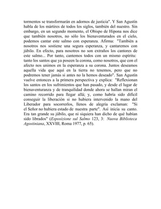 tormentos se transformarán en adornos de justicia". Y San Agustín
habla de los mártires de todos los siglos, también del nuestro. Sin
embargo, en un segundo momento, el Obispo de Hipona nos dice
que también nosotros, no sólo los bienaventurados en el cielo,
podemos cantar este salmo con esperanza. Afirma: "También a
nosotros nos sostiene una segura esperanza, y cantaremos con
júbilo. En efecto, para nosotros no son extraños los cantores de
este salmo... Por tanto, cantemos todos con un mismo espíritu:
tanto los santos que ya poseen la corona, como nosotros, que con el
afecto nos unimos en la esperanza a su corona. Juntos deseamos
aquella vida que aquí en la tierra no tenemos, pero que no
podremos tener jamás si antes no la hemos deseado". San Agustín
vuelve entonces a la primera perspectiva y explica: "Reflexionan
los santos en los sufrimientos que han pasado, y desde el lugar de
bienaventuranza y de tranquilidad donde ahora se hallan miran el
camino recorrido para llegar allá; y, como habría sido difícil
conseguir la liberación si no hubiera intervenido la mano del
Liberador para socorrerlos, llenos de alegría exclaman: "Si
el Señor no hubiera estado de nuestra parte". Así inicia su canto.
Era tan grande su júbilo, que ni siquiera han dicho de qué habían
sido librados" (Esposizione sul Salmo 123, 3: Nuova Biblioteca
Agostiniana, XXVIII, Roma 1977, p. 65).
 