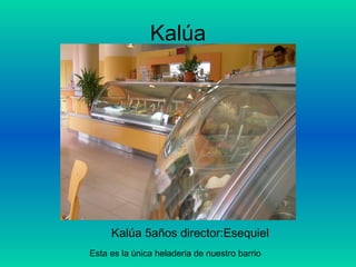 Kalúa Kalúa 5años director:Esequiel  Esta es la única heladeria de nuestro barrio 