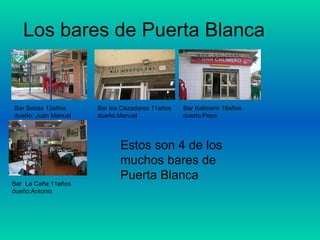 Los bares de Puerta Blanca Estos son 4 de los muchos bares de Puerta Blanca Bar Sebas 12años dueño: Juán Manuel Bar los Cazadores 11años dueño:Manuel Bar Kalimero 18años dueño:Pepe Bar  La Caña 11años dueño:Antonio 