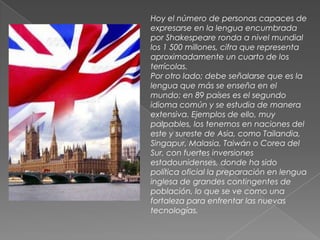 Hoy el número de personas capaces de expresarse en la lengua encumbrada por Shakespeare ronda a nivel mundial los 1 500 millones, cifra que representa aproximadamente un cuarto de los terrícolas.Por otro lado; debe señalarse que es la lengua que más se enseña en el mundo: en 89 países es el segundo idioma común y se estudia de manera extensiva. Ejemplos de ello, muy palpables, los tenemos en naciones del este y sureste de Asia, como Tailandia, Singapur, Malasia, Taiwán o Corea del Sur, con fuertes inversiones estadounidenses, donde ha sido política oficial la preparación en lengua inglesa de grandes contingentes de población, lo que se ve como una fortaleza para enfrentar las nuevas tecnologías.