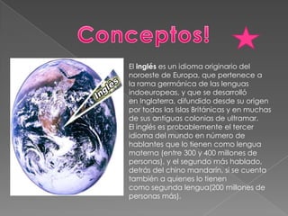 Conceptos!El inglés es un idioma originario del noroeste de Europa, que pertenece a la rama germánica de las lenguas indoeuropeas, y que se desarrolló en Inglaterra, difundido desde su origen por todas las Islas Británicas y en muchas de sus antiguas colonias de ultramar.El inglés es probablemente el tercer idioma del mundo en número de hablantes que lo tienen como lengua materna (entre 300 y 400 millones de personas), y el segundo más hablado, detrás del chino mandarín, si se cuenta también a quienes lo tienen como segunda lengua(200 millones de personas más).
