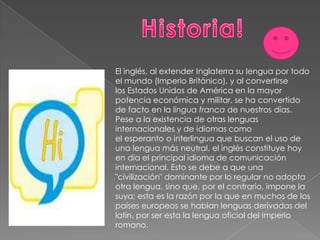 Historia!El inglés, al extender Inglaterra su lengua por todo el mundo (Imperio Británico), y al convertirse los Estados Unidos de América en la mayor potencia económica y militar, se ha convertido de facto en la lingua franca de nuestros días.Pese a la existencia de otras lenguas internacionales y de idiomas como el esperanto o interlingua que buscan el uso de una lengua más neutral, el inglés constituye hoy en día el principal idioma de comunicación internacional. Esto se debe a que una "civilización" dominante por lo regular no adopta otra lengua, sino que, por el contrario, impone la suya; esta es la razón por la que en muchos de los países europeos se hablan lenguas derivadas del latín, por ser esta la lengua oficial del imperio romano.