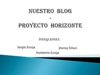 NUESTRO  BLOG  -PROYECTO  HORIZONTE Integrantes: Sergio Escoja  JhonnySiñani Humberto Escoja  