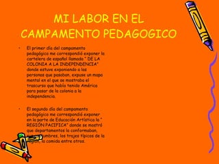 MI LABOR EN EL CAMPAMENTO PEDAGOGICO El primer día del campamento pedagógico me correspondió exponer la cartelera de español llamada “ DE LA COLONIA A LA INDEPENDENCIA” donde estuve exponiendo a las personas que pasaban, expuse un mapa mental en el que se mostraba el trascurso que había tenido América para pasar de la colonia a la independencia. El segundo día del campamento pedagógico me correspondió exponer en la parte de Educación Artística la “ REGIÓN PACIFICA” donde se mostró que departamentos la conformaban, sus costumbres, los trajes típicos de la región, la comida entre otros. 
