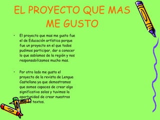EL PROYECTO QUE MAS ME GUSTO El proyecto que mas me gusto fue el de Educación artística porque fue un proyecto en el que todos pudimos participar, dar a conocer lo que sabíamos de la región y nos responsabilizamos mucho mas. Por otro lado me gusto el proyecto de la revista de Lengua Castellana ya que demostramos que somos capaces de crear algo significativo solos y tuvimos la oportunidad de crear nuestros propios textos. 