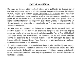 En 1996, nace UCASAL.Un grupo de jóvenes observando el interés de la población de Salcedo por el carnaval, se juntan y forman la entidad que rige y organiza el carnaval de Salcedo. UCASAL, cuyas siglas indican Unión Carnavalesca de Salcedo. Esta institución cultural, en sus inicios contó con cinco o seis grupos de macaraos organizados y ya posee en la actualidad mas  de veinte grupos inscritos, cada grupo tiene un representante ante la dirección ejecutiva que esta integrada por un presidente, un vice-presidente, un secretario, un coordinador de finanzas, un representante del ateneo y tres vocales. UCASAL cada ano representa a Salcedo en el gran desfile Nacional en el cual nuestro pueblo se ha llevado en diferentes renglones los primeros lugares poniendo en alto el nombre de nuestro glorioso pueblo. Para el Ano 1999 el Prof. Juan Eligio Abreu y el Ayuntamiento del municipio de Salcedo con el entonces comité pro desarrollo de la provincia de Salcedo en NY. Participan del desfile de inauguración del Boulevard Juan Pablo Duarte en el alto Manhattan y en el gran desfile Dominicano en la 6ta. Avenida. El comité pro-desarrollo de la provincia de Salcedo, el comité los hijos de salcedo y un grupo de jóvenes Salcedenses en nueva york se enfrascaron en una dura labor para la confección de los disfraces que marcaron el inicio de nuestra participación en los mencionados desfiles. Nuestra participación hoy esta en manos del comité los hijos de Salcedo.