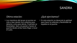 SANDRA
Última estación:
• Los miembros del grupo se ponían en
cola e iban dando una voltereta para
delante y otra para detrás. Finalmete se
levantaban, iban a la pared y hacían el
puente desde arriba hasta llegar a tocar
el suelo.
¿Qué ejercitamos?
• En esta estación se desarrola la agilidad
para hacer la voltereta y flexibilidad de
espalda en el puente.
 