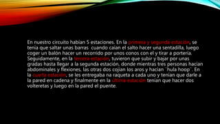 En nuestro circuito habían 5 estaciones. En la primera y segunda estación, se
tenía que saltar unas barras cuando caían el salto hacer una sentadilla, luego
coger un balón hacer un recorrido por unos conos con el y tirar a portería.
Seguidamente, en la tercera estación, tuvieron que subir y bajar por unas
gradas hasta llegar a la segunda estación, donde mientras tres personas hacían
abdominales y flexiones, las otras dos cojían los aros y hacían ¨hula hoop¨. En
la cuarta estación, se les entregaba na raqueta a cada uno y tenían que darle a
la pared en cadena y finalmente en la última estación tenían que hacer dos
volteretas y luego en la pared el puente.
 