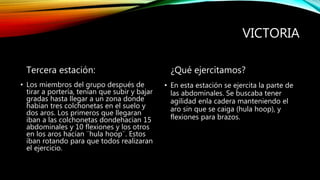 VICTORIA
Tercera estación:
• Los miembros del grupo después de
tirar a portería, tenían que subir y bajar
gradas hasta llegar a un zona donde
habían tres colchonetas en el suelo y
dos aros. Los primeros que llegaran
iban a las colchonetas dondehacían 15
abdominales y 10 flexiones y los otros
en los aros hacían ¨hula hoop¨. Estos
iban rotando para que todos realizaran
el ejercicio.
¿Qué ejercitamos?
• En esta estación se ejercita la parte de
las abdominales. Se buscaba tener
agilidad enla cadera manteniendo el
aro sin que se caiga (hula hoop), y
flexiones para brazos.
 