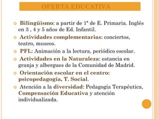 OFERTA EDUCATIVA
 Bilingüismo: a partir de 1ª de E. Primaria. Inglés
en 3 , 4 y 5 años de Ed. Infantil.
 Actividades complementarias: conciertos,
teatro, museos.
 PFL: Animación a la lectura, periódico escolar.
 Actividades en la Naturaleza: estancia en
granja y albergues de la Comunidad de Madrid.
 Orientación escolar en el centro:
psicopedagogía, T. Social.
 Atención a la diversidad: Pedagogía Terapéutica,
Compensación Educativa y atención
individualizada.
 