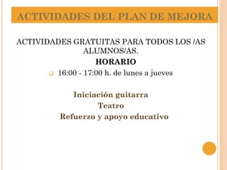 ACTIVIDADES DEL PLAN DE MEJORA
ACTIVIDADES GRATUITAS PARA TODOS LOS /AS
ALUMNOS/AS.
HORARIO
 16:00 - 17:00 h. de lunes a jueves
Iniciación guitarra
Teatro
Refuerzo y apoyo educativo
 