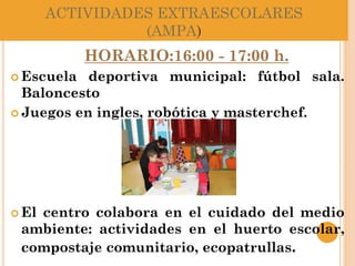 ACTIVIDADES EXTRAESCOLARES
(AMPA)
HORARIO:16:00 - 17:00 h.
 Escuela deportiva municipal: fútbol sala.
Baloncesto
 Juegos en ingles, robótica y masterchef.
 El centro colabora en el cuidado del medio
ambiente: actividades en el huerto escolar,
compostaje comunitario, ecopatrullas.
 