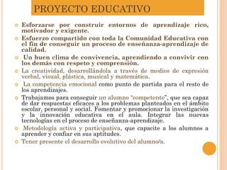 PROYECTO EDUCATIVO
 Esforzarse por construir entornos de aprendizaje rico,
motivador y exigente.
 Esfuerzo compartido con toda la Comunidad Educativa con
el fin de conseguir un proceso de enseñanza-aprendizaje de
calidad.
 Un buen clima de convivencia, aprendiendo a convivir con
los demás con respeto y comprensión.
 La creatividad, desarrollándola a través de medios de expresión
verbal, visual, plástica, musical y matemática.
 La competencia emocional como punto de partida para el resto de
los aprendizajes.
 Trabajamos para conseguir un alumno “competente”, que sea capaz
de dar respuestas eficaces a los problemas planteados en el ámbito
escolar, personal y social. Fomentar y promocionar la investigación
y la innovación educativa en el aula. Integrar las nuevas
tecnologías en el proceso de enseñanza-aprendizaje.
 Metodología activa y participativa, que capacite a los alumnos a
aprender y confiar en sus aptitudes.
 Tener presente el desarrollo evolutivo del alumno/a.
 