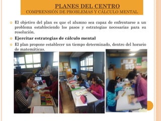 PLANES DEL CENTRO
COMPRENSIÓN DE PROBLEMAS Y CÁLCULO MENTAL
 El objetivo del plan es que el alumno sea capaz de enfrentarse a un
problema estableciendo los pasos y estrategias necesarias para su
resolución.
 Ejercitar estrategias de cálculo mental
 El plan propone establecer un tiempo determinado, dentro del horario
de matemáticas.
 