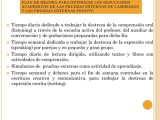 PLAN DE MEJORA PARA OPTIMIZAR LOS RESULTADOS
ACADÉMICOS DE LAS PRUEBAS EXTERNAS DE CAMBRIDGE
Y LAS PRUEBAS EXTERNAS TRINITY.
 Tiempo diario dedicado a trabajar la destreza de la comprensión oral
(listening) a través de la escucha activa del profesor, del auxiliar de
conversación y de grabaciones preparadas para dicho fin.
 Tiempo semanal dedicado a trabajar la destreza de la expresión oral
(speaking) por parejas y en pequeño y gran grupo.
 Tiempo diario de lectura dirigida, utilizando textos y libros con
actividades de comprensión.
 Simulacros de pruebas externas como actividad de aprendizaje.
 Tiempo semanal y deberes para el fin de semana centrados en la
escritura creativa y comunicativa, para trabajar la destreza de
expresión escrita (writing).
 