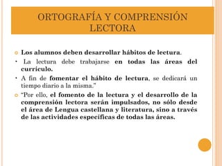 ORTOGRAFÍA Y COMPRENSIÓN
LECTORA
 Los alumnos deben desarrollar hábitos de lectura.
• La lectura debe trabajarse en todas las áreas del
currículo.
• A fin de fomentar el hábito de lectura, se dedicará un
tiempo diario a la misma.”
 “Por ello, el fomento de la lectura y el desarrollo de la
comprensión lectora serán impulsados, no sólo desde
el área de Lengua castellana y literatura, sino a través
de las actividades específicas de todas las áreas.
 