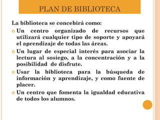PLAN DE BIBLIOTECA
La biblioteca se concebirá como:
 Un centro organizado de recursos que
utilizará cualquier tipo de soporte y apoyará
el aprendizaje de todas las áreas.
 Un lugar de especial interés para asociar la
lectura al sosiego, a la concentración y a la
posibilidad de disfrute.
 Usar la biblioteca para la búsqueda de
información y aprendizaje, y como fuente de
placer.
 Un centro que fomenta la igualdad educativa
de todos los alumnos.
 