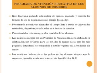 PROGRAMA DE ATENCIÓN EDUCATIVA DE LOS
ALUMNOS DE COMEDOR
 Este Programa pretende administrar de manera adecuada y correcta los
tiempos de ocio de los alumnos en el horario de comedor:
 Presentando alternativas adecuadas al tiempo libre a través de Actividades
recreativas, deportivas y/o culturales en el horario de comedor.
 Fomentando las relaciones grupales y sociales de los alumnos.
 Las monitoras cuentan con un Programa de Atención Educativa elaborado en
colaboración por el Centro para los períodos de recreo: siesta para los más
pequeños, actividades de convivencia y estudio vigilado en la biblioteca del
centro
 Las monitoras informarán a los padres de los alumnos siempre que lo
requieran y con cita previa para la entrevista los miércoles 16 H.
 