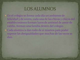 En el colegio se forma cada día un ambiente de
  felicidad y de unión, cada una de las chicas y chicos del
  establecimiento forman lazos de amistad de amor de
  cariño, forman una familia dentro del colegio.
 Cada alumno/a dan todo de sí mismos para poder
  superar las desigualdades que muchas de las veces se
  dan.
 