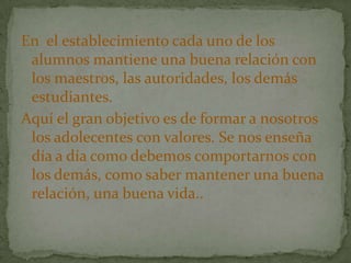 En el establecimiento cada uno de los
 alumnos mantiene una buena relación con
 los maestros, las autoridades, los demás
 estudiantes.
Aquí el gran objetivo es de formar a nosotros
 los adolecentes con valores. Se nos enseña
 día a día como debemos comportarnos con
 los demás, como saber mantener una buena
 relación, una buena vida..
 
