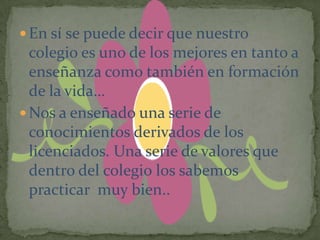  En sí se puede decir que nuestro
  colegio es uno de los mejores en tanto a
  enseñanza como también en formación
  de la vida…
 Nos a enseñado una serie de
  conocimientos derivados de los
  licenciados. Una serie de valores que
  dentro del colegio los sabemos
  practicar muy bien..
 