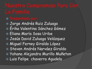 Nuestro Compromiso Para Con
La Familia
 Presentado por:
 Jorge Andrés Ruiz Zuluaga
 Érika Valentina Sánchez Gómez
 Eliana María Sosa Uribe
 Jesús David Zuluaga Velázquez
 Miguel Ferney Giraldo López
 Steven Andrés Narváez Giraldo
 Yohana Alejandra Murillo Muñeton
 Luis Felipe chaverra Agudelo
 