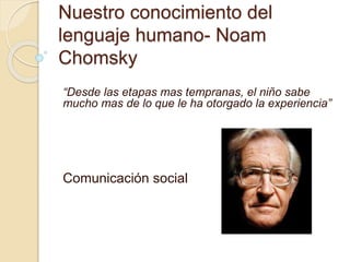 Nuestro conocimiento del
lenguaje humano- Noam
Chomsky
“Desde las etapas mas tempranas, el niño sabe
mucho mas de lo que le ha otorgado la experiencia”
Comunicación social
 