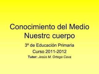 Conocimiento del MedioNuestro cuerpo 3º de Educación Primaria Curso 2011-2012 Tutor: Jesús M. Ortega Cava 