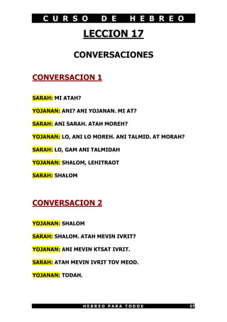 C U R S O           D E      H E B R E O

                  LECCION 17

             CONVERSACIONES

CONVERSACION 1

SARAH: MI ATAH?

YOJANAN: ANI? ANI YOJANAN. MI AT?

SARAH: ANI SARAH. ATAH MOREH?

YOJANAN: LO, ANI LO MOREH. ANI TALMID. AT MORAH?

SARAH: LO, GAM ANI TALMIDAH

YOJANAN: SHALOM, LEHITRAOT

SARAH: SHALOM




CONVERSACION 2

YOJANAN: SHALOM

SARAH: SHALOM. ATAH MEVIN IVRIT?

YOJANAN: ANI MEVIN KTSAT IVRIT.

SARAH: ATAH MEVIN IVRIT TOV MEOD.

YOJANAN: TODAH.




                  HEBREO PARA TODOS                57
 