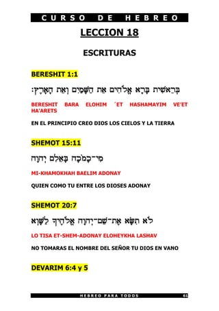 C U R S O            D E         H E B R E O

                   LECCION 18

                   ESCRITURAS

BERESHIT 1:1

:U£X¡@¡D Z¤@¥E M¦I¢N¡y¢D Z¤@ MI¦D«Lª@ @¡X¡d ZI¦[@¤X¥d
BERESHIT    BARA    ELOHIM    ´ET   HASHAMAYIM    VE’ET
HA’ARETS

EN EL PRINCIPIO CREO DIOS LOS CIELOS Y LA TIERRA


SHEMOT 15:11

D¡ED¥I M¦L¤@¡d D¡K«N¡K-I¦N
MI-KHAMOKHAH BAELIM ADONAY

QUIEN COMO TU ENTRE LOS DIOSES ADONAY


SHEMOT 20:7

@¥E¡y¢L _I£D«Lª@ D¡ED¥I-M¤[-Z£@ @¡z¦Z @«L
LO TISA ET-SHEM-ADONAY ELOHEYKHA LASHAV

NO TOMARAS EL NOMBRE DEL SEÑOR TU DIOS EN VANO


DEVARIM 6:4 y 5



                   HEBREO PARA TODOS                    61
 